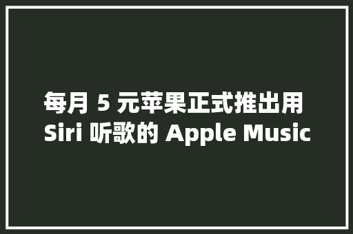 每月 5 元苹果正式推出用 Siri 听歌的 Apple Music 声控筹划