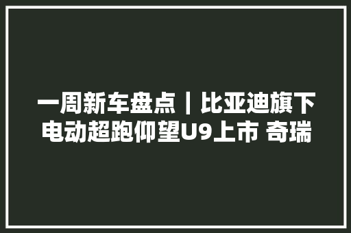 一周新车盘点｜比亚迪旗下电动超跑仰望U9上市 奇瑞新能源品牌iCAR宣告首款车型 一周新车盘点｜比亚迪旗下电动超跑仰望U9上市 奇瑞新能源品牌iCAR宣告首款车型 智能家居