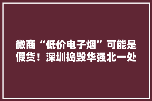 微商“低价电子烟”可能是假货！深圳捣毁华强北一处售假窝点