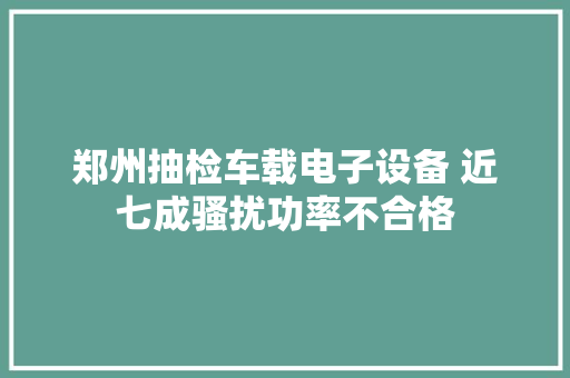 郑州抽检车载电子设备 近七成骚扰功率不合格
