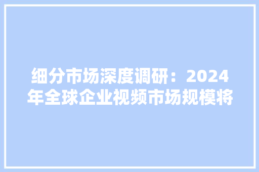 细分市场深度调研：2024年全球企业视频市场规模将达到535.2亿元
