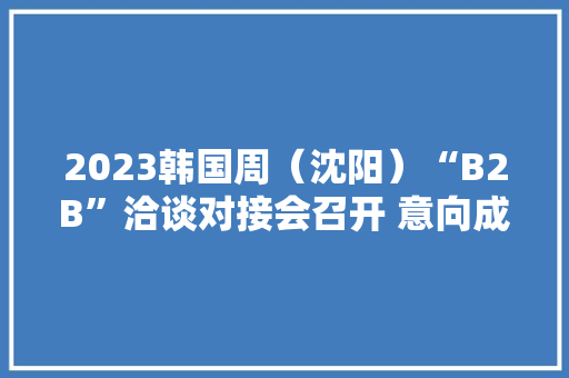 2023韩国周（沈阳）“B2B”洽谈对接会召开 意向成交额达21.5亿元