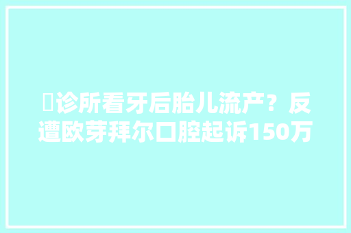​诊所看牙后胎儿流产？反遭欧芽拜尔口腔起诉150万元 ​诊所看牙后胎儿流产？反遭欧芽拜尔口腔起诉150万元 人工智能