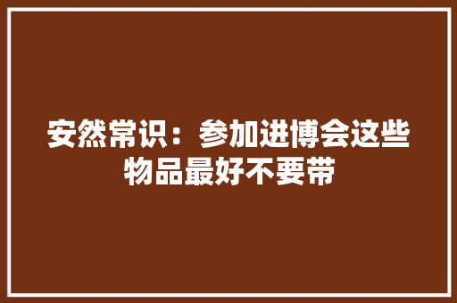 安然常识：参加进博会这些物品最好不要带