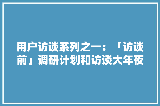 用户访谈系列之一：「访谈前」调研计划和访谈大年夜纲