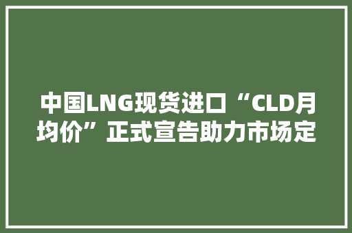 中国LNG现货进口“CLD月均价”正式宣告助力市场定价参考