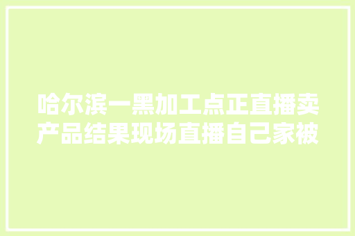 哈尔滨一黑加工点正直播卖产品结果现场直播自己家被查封
