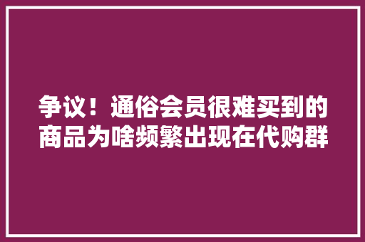争议！通俗会员很难买到的商品为啥频繁出现在代购群？ 争议！通俗会员很难买到的商品为啥频繁出现在代购群？ 互联通信