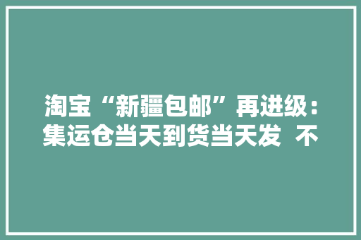淘宝“新疆包邮”再进级：集运仓当天到货当天发  不仅包邮还“进村”