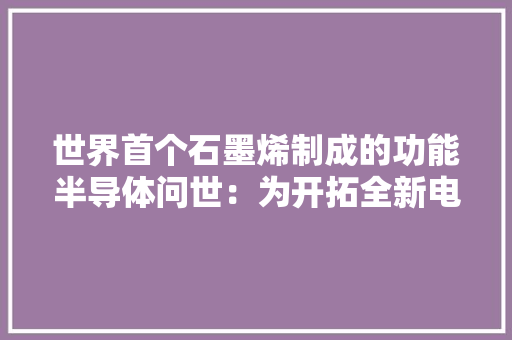 世界首个石墨烯制成的功能半导体问世：为开拓全新电子产品打开大年夜门丨科技不雅观察