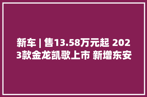 新车 | 售13.58万元起 2023款金龙凯歌上市 新增东安2.5升汽油机/14座 新车 | 售13.58万元起 2023款金龙凯歌上市 新增东安2.5升汽油机/14座 智能科技
