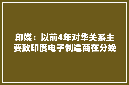 印媒：以前4年对华关系主要致印度电子制造商在分娩领域损失150亿美元丧失落10万个工作岗位 印媒：以前4年对华关系主要致印度电子制造商在分娩领域损失150亿美元丧失落10万个工作岗位 人工智能