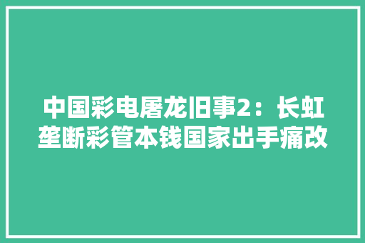 中国彩电屠龙旧事2：长虹垄断彩管本钱国家出手痛改前非 中国彩电屠龙旧事2：长虹垄断彩管本钱国家出手痛改前非 人工智能