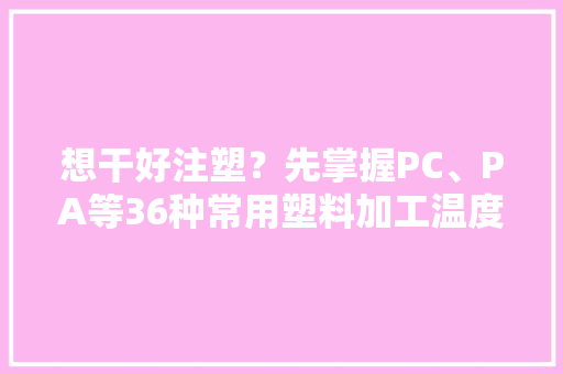 想干好注塑？先掌握PC、PA等36种常用塑料加工温度及压力参数再说