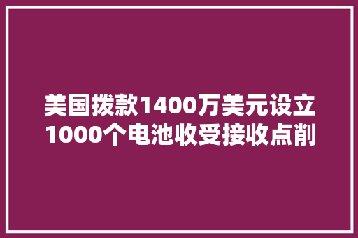 美国拨款1400万美元设立1000个电池收受接收点削减对中国原材料依靠