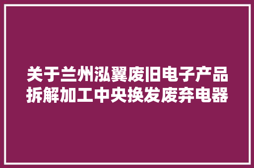 关于兰州泓翼废旧电子产品拆解加工中央换发废弃电器电子产品处理资格证书的公示