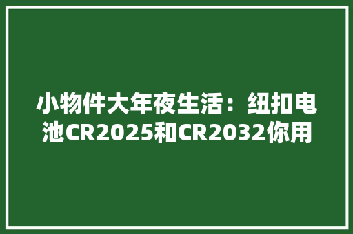 小物件大年夜生活：纽扣电池CR2025和CR2032你用对了吗？