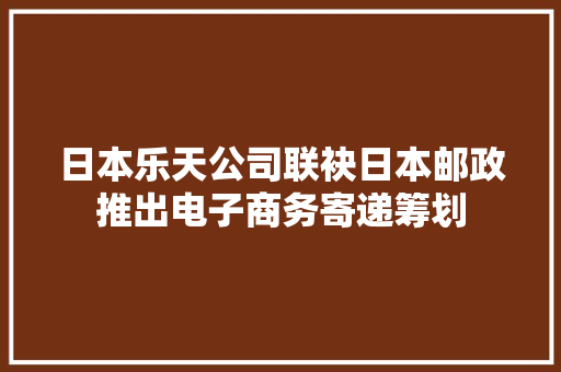 日本乐天公司联袂日本邮政推出电子商务寄递筹划