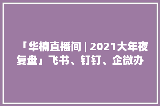 「华楠直播间 | 2021大年夜复盘」飞书、钉钉、企微办公软件怎么选？ 「华楠直播间 | 2021大年夜复盘」飞书、钉钉、企微办公软件怎么选？ 智能科技