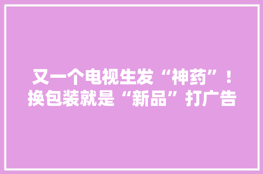 又一个电视生发“神药”！换包装就是“新品”打广告价涨百倍 又一个电视生发“神药”！换包装就是“新品”打广告价涨百倍 互联通信