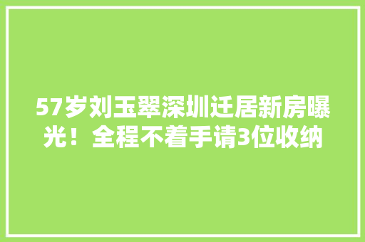 57岁刘玉翠深圳迁居新房曝光！全程不着手请3位收纳师及搬运团队