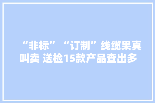 “非标”“订制”线缆果真叫卖 送检15款产品查出多项不合格