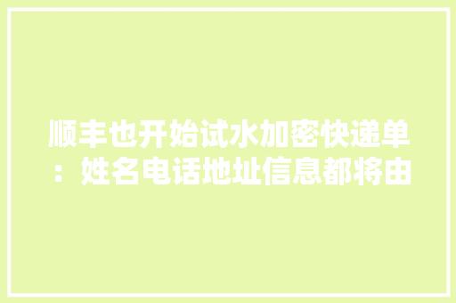 顺丰也开始试水加密快递单：姓名电话地址信息都将由编码代替