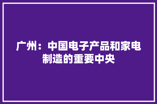 广州：中国电子产品和家电制造的重要中央 广州：中国电子产品和家电制造的重要中央 智能家居