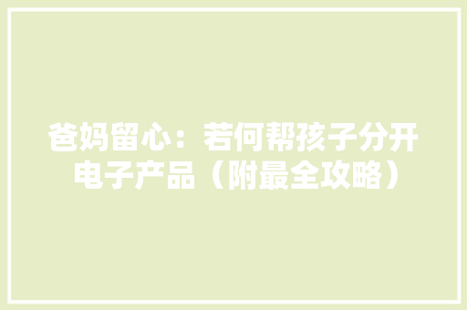 爸妈留心：若何帮孩子分开电子产品（附最全攻略） 爸妈留心：若何帮孩子分开电子产品（附最全攻略） 互联通信