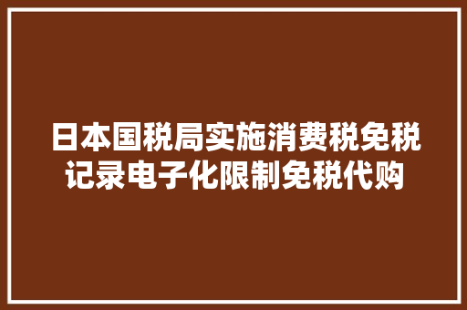日本国税局实施消费税免税记录电子化限制免税代购 日本国税局实施消费税免税记录电子化限制免税代购 智能科技