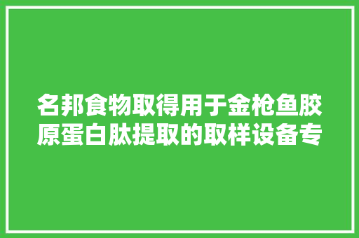 名邦食物取得用于金枪鱼胶原蛋白肽提取的取样设备专利能够便捷取样提高效率避免浪费