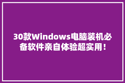 30款Windows电脑装机必备软件亲自体验超实用！
