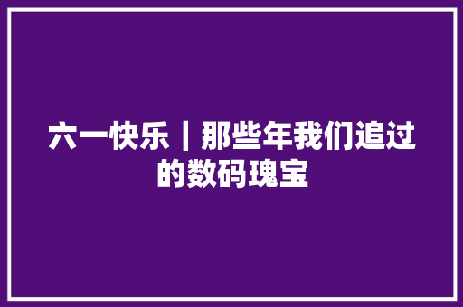 六一快乐｜那些年我们追过的数码瑰宝 六一快乐｜那些年我们追过的数码瑰宝 互联通信