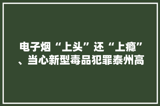 电子烟“上头”还“上瘾”、当心新型毒品犯罪泰州高港审理首例涉“上头电子烟”毒品犯罪案件