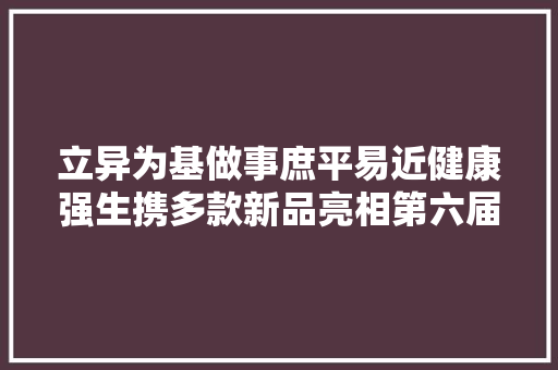 立异为基做事庶平易近健康强生携多款新品亮相第六届进博会