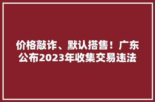 价格敲诈、默认搭售！广东公布2023年收集交易违法范例案例