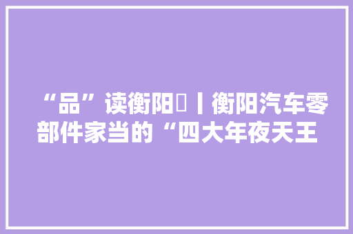 “品”读衡阳⑪丨衡阳汽车零部件家当的“四大年夜天王”个个都是优等生