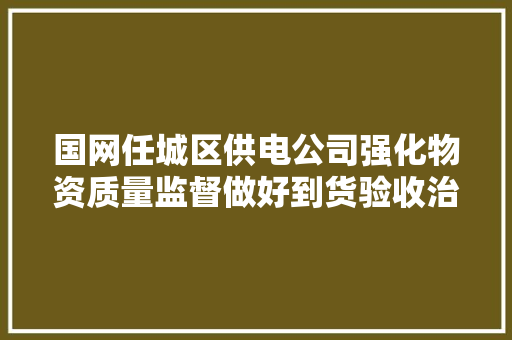 国网任城区供电公司强化物资质量监督做好到货验收治理