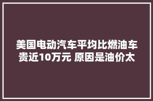 美国电动汽车平均比燃油车贵近10万元 原因是油价太便宜