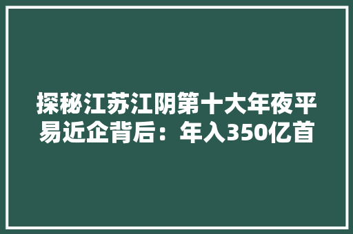 探秘江苏江阴第十大年夜平易近企背后：年入350亿首创人是他老板80后