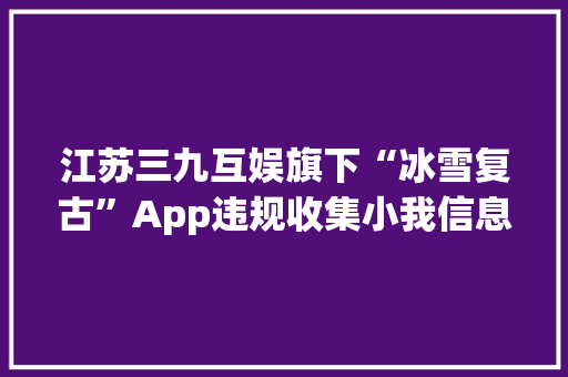 江苏三九互娱旗下“冰雪复古”App违规收集小我信息 被工信部传递整改