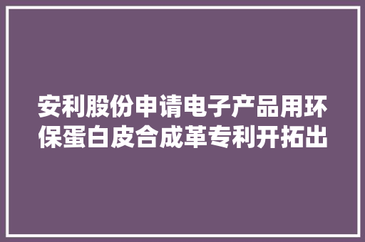 安利股份申请电子产品用环保蛋白皮合成革专利开拓出类似传统湿法蛋白皮的无溶剂产品