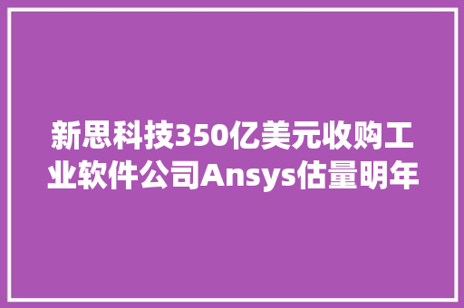 新思科技350亿美元收购工业软件公司Ansys估量明年上半年完成