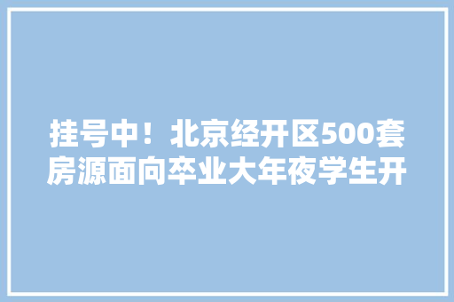 挂号中！北京经开区500套房源面向卒业大年夜学生开展配租