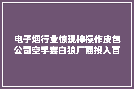电子烟行业惊现神操作皮包公司空手套白狼厂商投入百万没卖出一根烟 电子烟行业惊现神操作皮包公司空手套白狼厂商投入百万没卖出一根烟 智能家居