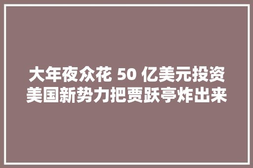 大年夜众花 50 亿美元投资美国新势力把贾跃亭炸出来了 大年夜众花 50 亿美元投资美国新势力把贾跃亭炸出来了 智能家居