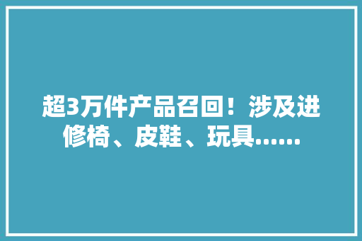 超3万件产品召回！涉及进修椅、皮鞋、玩具......