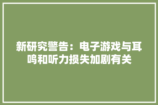 新研究警告：电子游戏与耳鸣和听力损失加剧有关 新研究警告：电子游戏与耳鸣和听力损失加剧有关 智能科技
