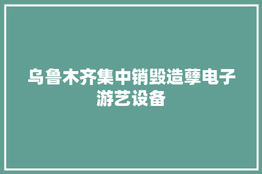 乌鲁木齐集中销毁造孽电子游艺设备