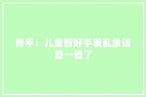 青平：儿童智好手表乱象该管一管了 青平：儿童智好手表乱象该管一管了 智能科技